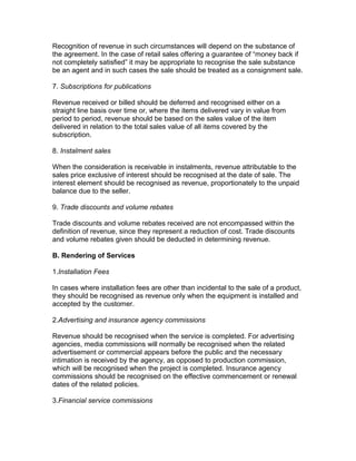 Recognition of revenue in such circumstances will depend on the substance of
the agreement. In the case of retail sales offering a guarantee of “money back if
not completely satisfied” it may be appropriate to recognise the sale substance
be an agent and in such cases the sale should be treated as a consignment sale.

7. Subscriptions for publications

Revenue received or billed should be deferred and recognised either on a
straight line basis over time or, where the items delivered vary in value from
period to period, revenue should be based on the sales value of the item
delivered in relation to the total sales value of all items covered by the
subscription.

8. Instalment sales

When the consideration is receivable in instalments, revenue attributable to the
sales price exclusive of interest should be recognised at the date of sale. The
interest element should be recognised as revenue, proportionately to the unpaid
balance due to the seller.

9. Trade discounts and volume rebates

Trade discounts and volume rebates received are not encompassed within the
definition of revenue, since they represent a reduction of cost. Trade discounts
and volume rebates given should be deducted in determining revenue.

B. Rendering of Services

1.Installation Fees

In cases where installation fees are other than incidental to the sale of a product,
they should be recognised as revenue only when the equipment is installed and
accepted by the customer.

2.Advertising and insurance agency commissions

Revenue should be recognised when the service is completed. For advertising
agencies, media commissions will normally be recognised when the related
advertisement or commercial appears before the public and the necessary
intimation is received by the agency, as opposed to production commission,
which will be recognised when the project is completed. Insurance agency
commissions should be recognised on the effective commencement or renewal
dates of the related policies.

3.Financial service commissions
 