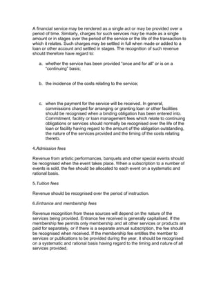 A financial service may be rendered as a single act or may be provided over a
period of time. Similarly, charges for such services may be made as a single
amount or in stages over the period of the service or the life of the transaction to
which it relates. Such charges may be settled in full when made or added to a
loan or other account and settled in stages. The recognition of such revenue
should therefore have regard to:

   a. whether the service has been provided “once and for all” or is on a
      “continuing” basis;


   b. the incidence of the costs relating to the service;



   c. when the payment for the service will be received. In general,
      commissions charged for arranging or granting loan or other facilities
      should be recognised when a binding obligation has been entered into.
      Commitment, facility or loan management fees which relate to continuing
      obligations or services should normally be recognised over the life of the
      loan or facility having regard to the amount of the obligation outstanding,
      the nature of the services provided and the timing of the costs relating
      thereto.

4.Admission fees

Revenue from artistic performances, banquets and other special events should
be recognised when the event takes place. When a subscription to a number of
events is sold, the fee should be allocated to each event on a systematic and
rational basis.

5.Tuition fees

Revenue should be recognised over the period of instruction.

6.Entrance and membership fees

Revenue recognition from these sources will depend on the nature of the
services being provided. Entrance fee received is generally capitalised. If the
membership fee permits only membership and all other services or products are
paid for separately, or if there is a separate annual subscription, the fee should
be recognised when received. If the membership fee entitles the member to
services or publications to be provided during the year, it should be recognised
on a systematic and rational basis having regard to the timing and nature of all
services provided.
 