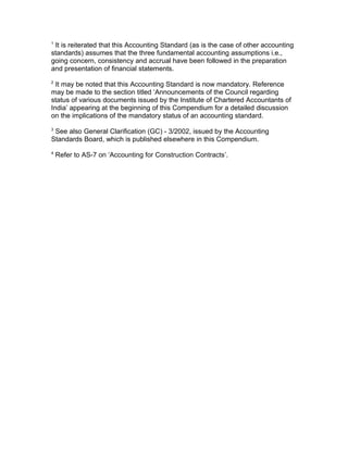 1
 It is reiterated that this Accounting Standard (as is the case of other accounting
standards) assumes that the three fundamental accounting assumptions i.e.,
going concern, consistency and accrual have been followed in the preparation
and presentation of financial statements.
2
  It may be noted that this Accounting Standard is now mandatory. Reference
may be made to the section titled ‘Announcements of the Council regarding
status of various documents issued by the Institute of Chartered Accountants of
India’ appearing at the beginning of this Compendium for a detailed discussion
on the implications of the mandatory status of an accounting standard.
3
 See also General Clarification (GC) - 3/2002, issued by the Accounting
Standards Board, which is published elsewhere in this Compendium.
4
    Refer to AS-7 on ‘Accounting for Construction Contracts’.
 
