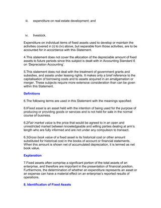iii.   expenditure on real estate development; and



 iv.    livestock.

Expenditure on individual items of fixed assets used to develop or maintain the
activities covered in (i) to (iv) above, but separable from those activities, are to be
accounted for in accordance with this Statement.

4.This statement does not cover the allocation of the depreciable amount of fixed
assets to future periods since this subject is dealt with in Accounting Standard 6
on ‘Depreciation Accounting’.

5.This statement does not deal with the treatment of government grants and
subsidies, and assets under leasing rights. It makes only a brief reference to the
capitalisation of borrowing costs and to assets acquired in an amalgamation or
merger. These subjects require more extensive consideration than can be given
within this Statement.

Definitions

6.The following terms are used in this Statement with the meanings specified:

6.lFixed asset is an asset held with the intention of being used for the purpose of
producing or providing goods or services and is not held for sale in the normal
course of business.

6.2Fair market value is the price that would be agreed to in an open and
unrestricted market between knowledgeable and willing parties dealing at arm’s
length who are fully informed and are not under any compulsion to transact.

6.3Gross book value of a fixed asset is its historical cost or other amount
substituted for historical cost in the books of account or financial statements.
When this amount is shown net of accumulated depreciation, it is termed as net
book value.

Explanation

7.Fixed assets often comprise a significant portion of the total assets of an
enterprise, and therefore are important in the presentation of financial position.
Furthermore, the determination of whether an expenditure represents an asset or
an expense can have a material effect on an enterprise’s reported results of
operations.

8. Identification of Fixed Assets
 
