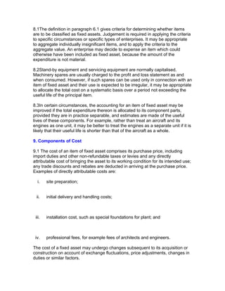 8.1The definition in paragraph 6.1 gives criteria for determining whether items
are to be classified as fixed assets. Judgement is required in applying the criteria
to specific circumstances or specific types of enterprises. It may be appropriate
to aggregate individually insignificant items, and to apply the criteria to the
aggregate value. An enterprise may decide to expense an item which could
otherwise have been included as fixed asset, because the amount of the
expenditure is not material.

8.2Stand-by equipment and servicing equipment are normally capitalised.
Machinery spares are usually charged to the profit and loss statement as and
when consumed. However, if such spares can be used only in connection with an
item of fixed asset and their use is expected to be irregular, it may be appropriate
to allocate the total cost on a systematic basis over a period not exceeding the
useful life of the principal item.

8.3In certain circumstances, the accounting for an item of fixed asset may be
improved if the total expenditure thereon is allocated to its component parts,
provided they are in practice separable, and estimates are made of the useful
lives of these components. For example, rather than treat an aircraft and its
engines as one unit, it may be better to treat the engines as a separate unit if it is
likely that their useful life is shorter than that of the aircraft as a whole.

9. Components of Cost

9.1 The cost of an item of fixed asset comprises its purchase price, including
import duties and other non-refundable taxes or levies and any directly
attributable cost of bringing the asset to its working condition for its intended use;
any trade discounts and rebates are deducted in arriving at the purchase price.
Examples of directly attributable costs are:

  i.    site preparation;


 ii.    initial delivery and handling costs;



 iii.   installation cost, such as special foundations for plant; and



 iv.    professional fees, for example fees of architects and engineers.

The cost of a fixed asset may undergo changes subsequent to its acquisition or
construction on account of exchange fluctuations, price adjustments, changes in
duties or similar factors.
 