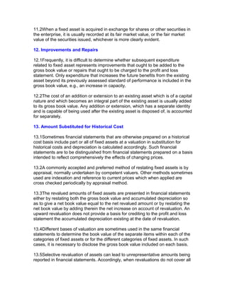 11.2When a fixed asset is acquired in exchange for shares or other securities in
the enterprise, it is usually recorded at its fair market value, or the fair market
value of the securities issued, whichever is more clearly evident.

12. Improvements and Repairs

12.1Frequently, it is difficult to determine whether subsequent expenditure
related to fixed asset represents improvements that ought to be added to the
gross book value or repairs that ought to be charged to the profit and loss
statement. Only expenditure that increases the future benefits from the existing
asset beyond its previously assessed standard of performance is included in the
gross book value, e.g., an increase in capacity.

12.2The cost of an addition or extension to an existing asset which is of a capital
nature and which becomes an integral part of the existing asset is usually added
to its gross book value. Any addition or extension, which has a separate identity
and is capable of being used after the existing asset is disposed of, is accounted
for separately.

13. Amount Substituted for Historical Cost

13.1Sometimes financial statements that are otherwise prepared on a historical
cost basis include part or all of fixed assets at a valuation in substitution for
historical costs and depreciation is calculated accordingly. Such financial
statements are to be distinguished from financial statements prepared on a basis
intended to reflect comprehensively the effects of changing prices.

13.2A commonly accepted and preferred method of restating fixed assets is by
appraisal, normally undertaken by competent valuers. Other methods sometimes
used are indexation and reference to current prices which when applied are
cross checked periodically by appraisal method.

13.3The revalued amounts of fixed assets are presented in financial statements
either by restating both the gross book value and accumulated depreciation so
as to give a net book value equal to the net revalued amount or by restating the
net book value by adding therein the net increase on account of revaluation. An
upward revaluation does not provide a basis for crediting to the profit and loss
statement the accumulated depreciation existing at the date of revaluation.

13.4Different bases of valuation are sometimes used in the same financial
statements to determine the book value of the separate items within each of the
categories of fixed assets or for the different categories of fixed assets. In such
cases, it is necessary to disclose the gross book value included on each basis.

13.5Selective revaluation of assets can lead to unrepresentative amounts being
reported in financial statements. Accordingly, when revaluations do not cover all
 