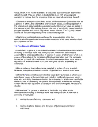 value, which, if not readily available, is calculated by assuming an appropriate
rate of interest. They are shown in the balance sheet with an appropriate
narration to indicate that the enterprise does not have full ownership thereof. 4

15.2Where an enterprise owns fixed assets jointly with others (otherwise than as
a partner in a firm), the extent of its share in such assets, and the proportion in
the original cost, accumulated depreciation and written down value are stated in
the balance sheet. Alternatively, the pro rata cost of such jointly owned assets is
grouped together with similar fully owned assets. Details of such jointly owned
assets are indicated separately in the fixed assets register.

15.3Where several assets are purchased for a consolidated price, the
consideration is apportioned to the various assets on a fair basis as determined
by competent valuers.

16. Fixed Assets of Special Types

16.1Goodwill, in general, is recorded in the books only when some consideration
in money or money’s worth has been paid for it. Whenever a business is
acquired for a price (payable either in cash or in shares or otherwise) which is in
excess of the value of the net assets of the business taken over, the excess is
termed as ‘goodwill’. Goodwill arises from business connections, trade name or
reputation of an enterprise or from other intangible benefits enjoyed by an
enterprise.

16.2As a matter of financial prudence, goodwill is written off over a period.
However, many enterprises do not write off goodwill and retain it as an asset.

16.3Patents 5 are normally acquired in two ways: (i) by purchase, in which case
patents are valued at the purchase cost including incidental expenses, stamp
duty, etc. and (ii) by development within the enterprise, in which case identifiable
costs incurred in developing the patents are capitalised. Patents are normally
written off over their legal term of validity or over their working life, whichever is
shorter.

16.4Know-how 6 in general is recorded in the books only when some
consideration in money or money’s worth has been paid for it. Know-how is
generally of two types:

  i.   relating to manufacturing processes; and


 ii.   relating to plans, designs and drawings of buildings or plant and
       machinery.
 
