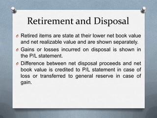 Retirement and Disposal
O Retired items are state at their lower net book value
  and net realizable value and are shown separately.
O Gains or losses incurred on disposal is shown in
  the P/L statement.
O Difference between net disposal proceeds and net
  book value is credited to P/L statement in case of
  loss or transferred to general reserve in case of
  gain.
 