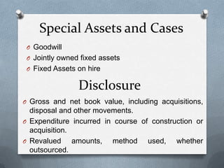 Special Assets and Cases
 O Goodwill
 O Jointly owned fixed assets
 O Fixed Assets on hire

                Disclosure
O Gross and net book value, including acquisitions,
  disposal and other movements.
O Expenditure incurred in course of construction or
  acquisition.
O Revalued     amounts, method used, whether
  outsourced.
 