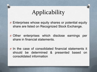 Applicability
O Enterprises whose equity shares or potential equity
 share are listed on Recognized Stock Exchange.

O Other enterprises which disclose earnings per
 share in financial statements.

O In the case of consolidated financial statements it
 should be determined & presented based on
 consolidated information
 