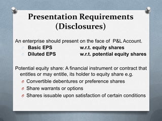 Presentation Requirements
            (Disclosures)
An enterprise should present on the face of P&L Account.
  O Basic EPS                w.r.t. equity shares
  O Diluted EPS              w.r.t. potential equity shares

Potential equity share: A financial instrument or contract that
  entitles or may entitle, its holder to equity share e.g.
   O Convertible debentures or preference shares
   O Share warrants or options
   O Shares issuable upon satisfaction of certain conditions
 
