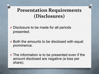 Presentation Requirements
          (Disclosures)

O Disclosure to be made for all periods
 presented.

O Both the amounts to be disclosed with equal
 prominence.

O The information is to be presented even if the
 amount disclosed are negative (a loss per
 share).
 