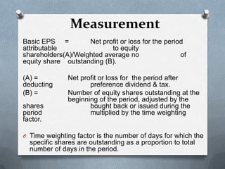 Measurement
Basic EPS =         Net profit or loss for the period
attributable               to equity
shareholders(A)/Weighted average no                 of
equity share outstanding (B).

(A) =         Net profit or loss for the period after
deducting            preference dividend & tax.
(B) =         Number of equity shares outstanding at the
              beginning of the period, adjusted by the
shares               bought back or issued during the
period               multiplied by the time weighting
factor.

O Time weighting factor is the number of days for which the
  specific shares are outstanding as a proportion to total
  number of days in the period.
 