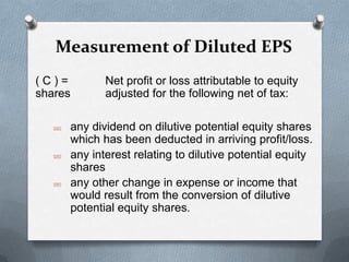 Measurement of Diluted EPS
(C)=        Net profit or loss attributable to equity
shares      adjusted for the following net of tax:

   any dividend on dilutive potential equity shares
    which has been deducted in arriving profit/loss.
   any interest relating to dilutive potential equity
    shares
   any other change in expense or income that
    would result from the conversion of dilutive
    potential equity shares.
 