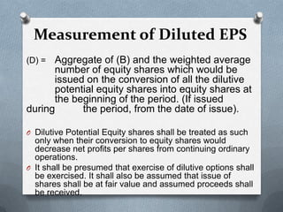 Measurement of Diluted EPS
(D) = Aggregate of (B) and the weighted average
      number of equity shares which would be
      issued on the conversion of all the dilutive
      potential equity shares into equity shares at
      the beginning of the period. (If issued
during      the period, from the date of issue).

O Dilutive Potential Equity shares shall be treated as such
  only when their conversion to equity shares would
  decrease net profits per shares from continuing ordinary
  operations.
O It shall be presumed that exercise of dilutive options shall
  be exercised. It shall also be assumed that issue of
  shares shall be at fair value and assumed proceeds shall
  be received.
 