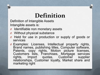 Definition
Definition of Intangible Assets
Intangible assets is:
O Identifiable non monetary assets
O Without physical substance
O Held for use in production or supply of goods or
  services
O Examples: Licenses, Intellectual property rights,
  Brand names, publishing titles, Computer software,
  Patents, copy rights, Motion picture licenses,
  Customers lists, Franchises, Mortgage services
  rights,    Import    quotas,  Customer    supplier
  relationships, Customer loyalty, Market share and
  marketing right
 