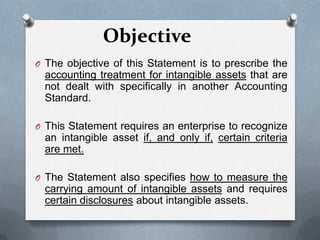 Objective
O The objective of this Statement is to prescribe the
  accounting treatment for intangible assets that are
  not dealt with specifically in another Accounting
  Standard.

O This Statement requires an enterprise to recognize
  an intangible asset if, and only if, certain criteria
  are met.

O The Statement also specifies how to measure the
  carrying amount of intangible assets and requires
  certain disclosures about intangible assets.
 