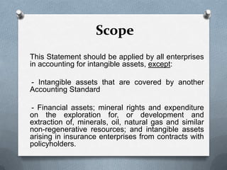 Scope
This Statement should be applied by all enterprises
in accounting for intangible assets, except:

- Intangible assets that are covered by another
Accounting Standard

- Financial assets; mineral rights and expenditure
on the exploration for, or development and
extraction of, minerals, oil, natural gas and similar
non-regenerative resources; and intangible assets
arising in insurance enterprises from contracts with
policyholders.
 