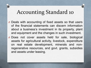 Accounting Standard 10
O Deals with accounting of fixed assets so that users
  of the financial statements can discern information
  about a business’s investment in its property, plant
  and equipment and the changes in such investment.
O Does not cover assets held for sale, biological
  assets for agricultural activity, livestock, expenditure
  on real estate development, minerals and non-
  regenerative resources, and govt. grants, subsidies
  and assets under leasing.
 