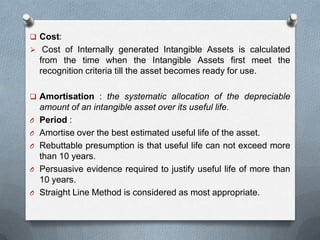  Cost:
 Cost of Internally generated Intangible Assets is calculated
    from the time when the Intangible Assets first meet the
    recognition criteria till the asset becomes ready for use.

 Amortisation : the systematic allocation of the depreciable
    amount of an intangible asset over its useful life.
O   Period :
O   Amortise over the best estimated useful life of the asset.
O   Rebuttable presumption is that useful life can not exceed more
    than 10 years.
O   Persuasive evidence required to justify useful life of more than
    10 years.
O   Straight Line Method is considered as most appropriate.
 