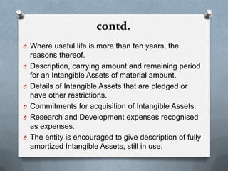 contd.
O Where useful life is more than ten years, the
    reasons thereof.
O   Description, carrying amount and remaining period
    for an Intangible Assets of material amount.
O   Details of Intangible Assets that are pledged or
    have other restrictions.
O   Commitments for acquisition of Intangible Assets.
O   Research and Development expenses recognised
    as expenses.
O   The entity is encouraged to give description of fully
    amortized Intangible Assets, still in use.
 