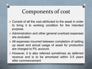 Components of cost
O Consist of all the cost attributed to the asset in order
  to bring it to working condition for the intended
  purpose.
O Administration and other general overload expenses
  are excluded.
O All expenses incurred between completion of setting
  up asset and actual usage of asset for production
  are charged to P/L account.
O However, it is also referred sometimes as deferred
  revenue and is to be amortized within 3-5 years
  after commencement
 