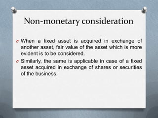 Non-monetary consideration

O When a fixed asset is acquired in exchange of
  another asset, fair value of the asset which is more
  evident is to be considered.
O Similarly, the same is applicable in case of a fixed
  asset acquired in exchange of shares or securities
  of the business.
 