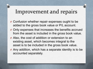 Improvement and repairs
O Confusion whether repair expenses ought to be
  added to the gross book value or P/L account.
O Only expenses that increases the benefits accrued
  from the asset is included in the gross book value.
O Also, the cost of addition or extension to an
  existing asset, which becomes integral to the
  asset is to be included in the gross book value.
O Any addition, which has a separate identity is to be
  accounted separately.
 