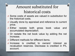 Amount substituted for
            historical costs
O Some costs of assets are valued in substitution for
    the historical costs.
O   Usually done by appraisal and reference to current
    price.
O   Either restate both gross book value and
    accumulated depreciation.
O   Or restate the net book value by adding the net
    increase.
O   Different methods for different items.
O   Increase is credited to owners’ interest as
    revaluation reserves. Decrease is credited in P/L
    account.
 