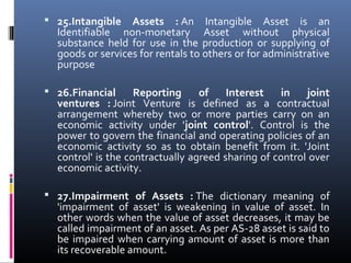  25.Intangible Assets : An  Intangible  Asset  is  an 
Identifiable  non-monetary  Asset  without  physical 
substance  held  for  use  in  the  production  or  supplying  of 
goods or services for rentals to others or for administrative 
purpose
 
 26.Financial Reporting of Interest in joint
ventures : Joint  Venture  is  defined  as  a  contractual 
arrangement  whereby  two  or  more  parties  carry  on  an 
economic  activity  under  'joint control'.  Control  is  the 
power to govern the financial and operating policies of an 
economic  activity  so  as  to  obtain  benefit  from  it.  'Joint 
control' is the contractually agreed sharing of control over 
economic activity.
 
 27.Impairment of Assets : The  dictionary  meaning  of 
'impairment  of  asset'  is  weakening  in  value  of  asset.  In 
other words when the value of asset decreases, it may be 
called impairment of an asset. As per AS-28 asset is said to 
be impaired when carrying amount of asset is more than 
its recoverable amount.
 