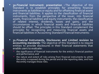  30.Financial Instrument: presentation : The  objective  of  this 
Standard  is  to  establish  principles  for  presenting  financial 
instruments as liabilities or equity and for offsetting financial assets 
and  financial  liabilities.  It  applies  to  the  classification  of  financial 
instruments,  from  the  perspective  of  the  issuer,  into  financial 
assets, financial liabilities and equity instruments; the classification 
of  related  interest,  dividends,  losses  and  gains;  and  the 
circumstances  in  which  financial  assets  and  financial  liabilities 
should be offset. The principles in this Standard complement the 
principles  for  recognizing  and  measuring  financial  assets  and 
financial liabilities in Accounting Standard Financial Instruments:
 
 31.Financial Instruments, Disclosures and Limited revision to
accounting standards: The objective of this Standard is to require 
entities  to  provide  disclosures  in  their  financial  statements  that 
enable users to evaluate:
 the significance of financial instruments for the entity’s financial position 
and performance; and
 the nature and extent of risks arising from financial instruments to which 
the entity is exposed during the period and at the reporting date, and how 
the entity manages those risks.
 