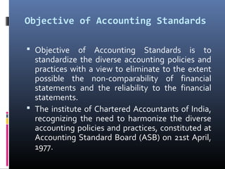 Objective of Accounting Standards
 Objective  of  Accounting  Standards  is  to 
standardize  the  diverse  accounting  policies  and 
practices with a view to eliminate to the extent 
possible  the  non-comparability  of  financial 
statements  and  the  reliability  to  the  financial 
statements.
 The institute of Chartered Accountants of India, 
recognizing  the  need  to  harmonize  the  diverse 
accounting policies and practices, constituted at 
Accounting Standard Board (ASB) on 21st April, 
1977.
 