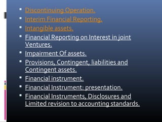  Discontinuing Operation.
 Interim Financial Reporting.
 Intangible assets.
 Financial Reporting on Interest in joint
Ventures.
 Impairment Of assets.
 Provisions, Contingent, liabilities and
Contingent assets.
 Financial instrument.
 Financial Instrument: presentation.
 Financial Instruments, Disclosures and
Limited revision to accounting standards.
 