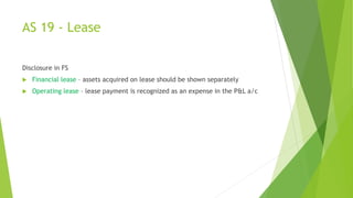 AS 19 - Lease
Disclosure in FS
 Financial lease – assets acquired on lease should be shown separately
 Operating lease – lease payment is recognized as an expense in the P&L a/c
 
