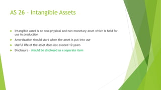 AS 26 – Intangible Assets
 Intangible asset is an non-physical and non-monetary asset which is held for
use in production
 Amortization should start when the asset is put into use
 Useful life of the asset does not exceed 10 years
 Disclosure – should be disclosed as a separate item
 