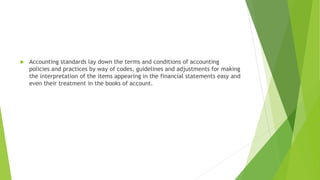  Accounting standards lay down the terms and conditions of accounting
policies and practices by way of codes, guidelines and adjustments for making
the interpretation of the items appearing in the financial statements easy and
even their treatment in the books of account.
 