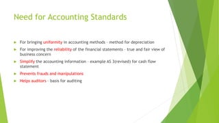 Need for Accounting Standards
 For bringing uniformity in accounting methods – method for depreciation
 For improving the reliability of the financial statements – true and fair view of
business concern
 Simplify the accounting information – example AS 3(revised) for cash flow
statement
 Prevents frauds and manipulations
 Helps auditors – basis for auditing
 