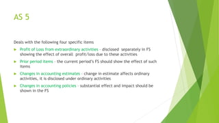 AS 5
Deals with the following four specific items
 Profit of Loss from extraordinary activities – disclosed separately in FS
showing the effect of overall profit/loss due to these activities
 Prior period items – the current period’s FS should show the effect of such
items
 Changes in accounting estimates – change in estimate affects ordinary
activities, it is disclosed under ordinary activities
 Changes in accounting policies – substantial effect and impact should be
shown in the FS
 