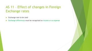 AS 11 – Effect of changes in Foreign
Exchange rates
 Exchange rate to be used
 Exchange differences must be recognized as income or as expense
 