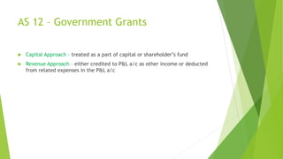 AS 12 – Government Grants
 Capital Approach – treated as a part of capital or shareholder’s fund
 Revenue Approach – either credited to P&L a/c as other income or deducted
from related expenses in the P&L a/c
 
