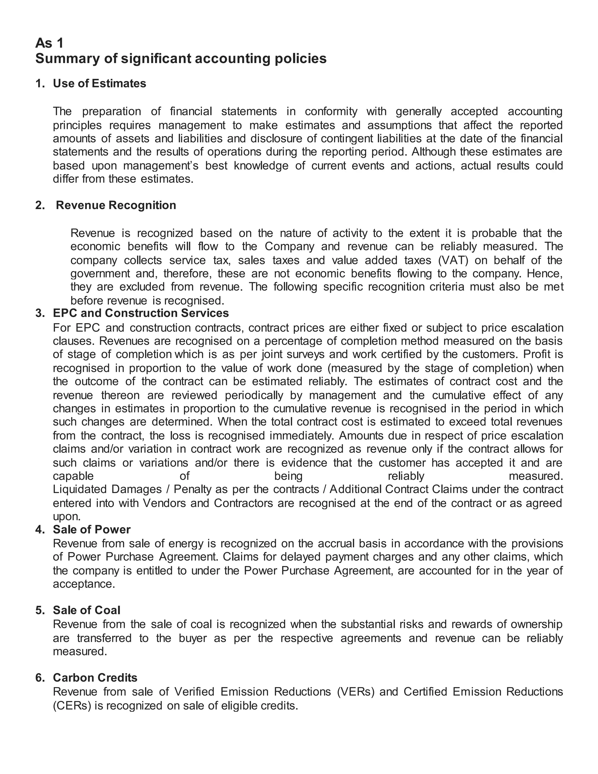 As 1
Summary of significant accounting policies
1. Use of Estimates
The preparation of financial statements in conformity with generally accepted accounting
principles requires management to make estimates and assumptions that affect the reported
amounts of assets and liabilities and disclosure of contingent liabilities at the date of the financial
statements and the results of operations during the reporting period. Although these estimates are
based upon management’s best knowledge of current events and actions, actual results could
differ from these estimates.
2. Revenue Recognition
Revenue is recognized based on the nature of activity to the extent it is probable that the
economic benefits will flow to the Company and revenue can be reliably measured. The
company collects service tax, sales taxes and value added taxes (VAT) on behalf of the
government and, therefore, these are not economic benefits flowing to the company. Hence,
they are excluded from revenue. The following specific recognition criteria must also be met
before revenue is recognised.
3. EPC and Construction Services
For EPC and construction contracts, contract prices are either fixed or subject to price escalation
clauses. Revenues are recognised on a percentage of completion method measured on the basis
of stage of completion which is as per joint surveys and work certified by the customers. Profit is
recognised in proportion to the value of work done (measured by the stage of completion) when
the outcome of the contract can be estimated reliably. The estimates of contract cost and the
revenue thereon are reviewed periodically by management and the cumulative effect of any
changes in estimates in proportion to the cumulative revenue is recognised in the period in which
such changes are determined. When the total contract cost is estimated to exceed total revenues
from the contract, the loss is recognised immediately. Amounts due in respect of price escalation
claims and/or variation in contract work are recognized as revenue only if the contract allows for
such claims or variations and/or there is evidence that the customer has accepted it and are
capable of being reliably measured.
Liquidated Damages / Penalty as per the contracts / Additional Contract Claims under the contract
entered into with Vendors and Contractors are recognised at the end of the contract or as agreed
upon.
4. Sale of Power
Revenue from sale of energy is recognized on the accrual basis in accordance with the provisions
of Power Purchase Agreement. Claims for delayed payment charges and any other claims, which
the company is entitled to under the Power Purchase Agreement, are accounted for in the year of
acceptance.
5. Sale of Coal
Revenue from the sale of coal is recognized when the substantial risks and rewards of ownership
are transferred to the buyer as per the respective agreements and revenue can be reliably
measured.
6. Carbon Credits
Revenue from sale of Verified Emission Reductions (VERs) and Certified Emission Reductions
(CERs) is recognized on sale of eligible credits.
 