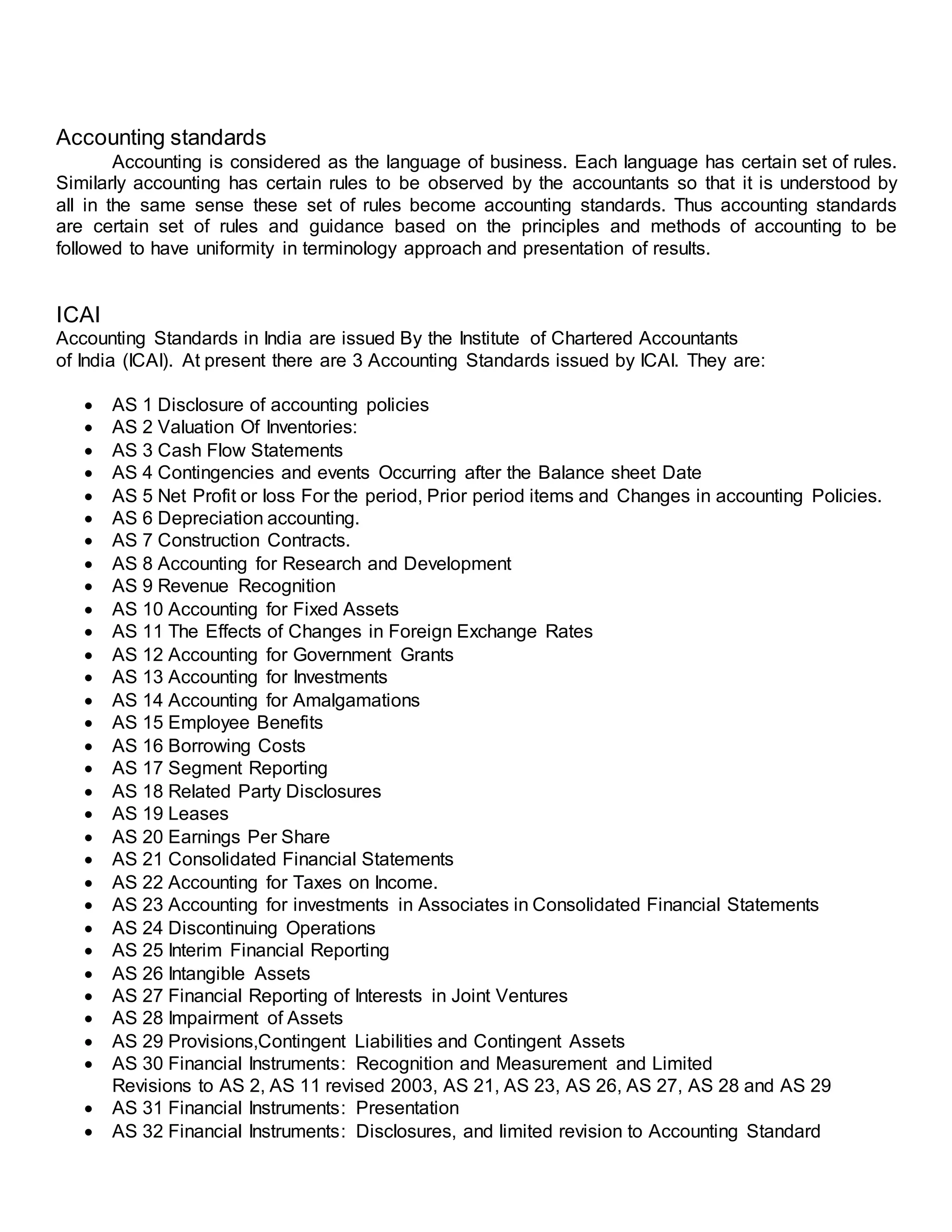 Accounting standards
Accounting is considered as the language of business. Each language has certain set of rules.
Similarly accounting has certain rules to be observed by the accountants so that it is understood by
all in the same sense these set of rules become accounting standards. Thus accounting standards
are certain set of rules and guidance based on the principles and methods of accounting to be
followed to have uniformity in terminology approach and presentation of results.
ICAI
Accounting Standards in India are issued By the Institute of Chartered Accountants
of India (ICAI). At present there are 3 Accounting Standards issued by ICAI. They are:
 AS 1 Disclosure of accounting policies
 AS 2 Valuation Of Inventories:
 AS 3 Cash Flow Statements
 AS 4 Contingencies and events Occurring after the Balance sheet Date
 AS 5 Net Profit or loss For the period, Prior period items and Changes in accounting Policies.
 AS 6 Depreciation accounting.
 AS 7 Construction Contracts.
 AS 8 Accounting for Research and Development
 AS 9 Revenue Recognition
 AS 10 Accounting for Fixed Assets
 AS 11 The Effects of Changes in Foreign Exchange Rates
 AS 12 Accounting for Government Grants
 AS 13 Accounting for Investments
 AS 14 Accounting for Amalgamations
 AS 15 Employee Benefits
 AS 16 Borrowing Costs
 AS 17 Segment Reporting
 AS 18 Related Party Disclosures
 AS 19 Leases
 AS 20 Earnings Per Share
 AS 21 Consolidated Financial Statements
 AS 22 Accounting for Taxes on Income.
 AS 23 Accounting for investments in Associates in Consolidated Financial Statements
 AS 24 Discontinuing Operations
 AS 25 Interim Financial Reporting
 AS 26 Intangible Assets
 AS 27 Financial Reporting of Interests in Joint Ventures
 AS 28 Impairment of Assets
 AS 29 Provisions,Contingent Liabilities and Contingent Assets
 AS 30 Financial Instruments: Recognition and Measurement and Limited
Revisions to AS 2, AS 11 revised 2003, AS 21, AS 23, AS 26, AS 27, AS 28 and AS 29
 AS 31 Financial Instruments: Presentation
 AS 32 Financial Instruments: Disclosures, and limited revision to Accounting Standard
 