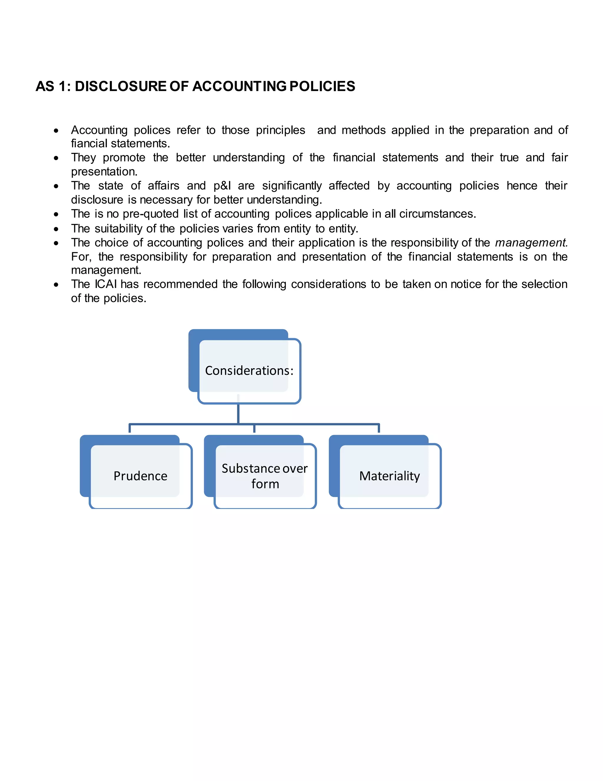 AS 1: DISCLOSURE OF ACCOUNTING POLICIES
 Accounting polices refer to those principles and methods applied in the preparation and of
fiancial statements.
 They promote the better understanding of the financial statements and their true and fair
presentation.
 The state of affairs and p&l are significantly affected by accounting policies hence their
disclosure is necessary for better understanding.
 The is no pre-quoted list of accounting polices applicable in all circumstances.
 The suitability of the policies varies from entity to entity.
 The choice of accounting polices and their application is the responsibility of the management.
For, the responsibility for preparation and presentation of the financial statements is on the
management.
 The ICAI has recommended the following considerations to be taken on notice for the selection
of the policies.
Considerations:
Prudence
Substanceover
form
Materiality
 