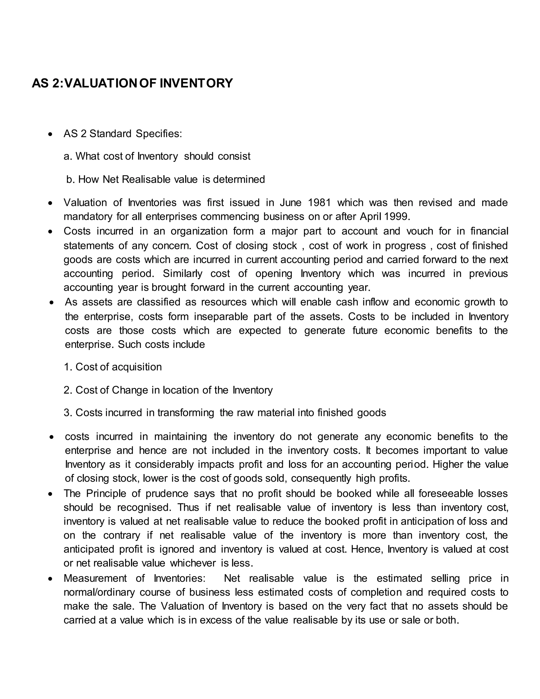 AS 2:VALUATIONOF INVENTORY
 AS 2 Standard Specifies:
a. What cost of Inventory should consist
b. How Net Realisable value is determined
 Valuation of Inventories was first issued in June 1981 which was then revised and made
mandatory for all enterprises commencing business on or after April 1999.
 Costs incurred in an organization form a major part to account and vouch for in financial
statements of any concern. Cost of closing stock , cost of work in progress , cost of finished
goods are costs which are incurred in current accounting period and carried forward to the next
accounting period. Similarly cost of opening Inventory which was incurred in previous
accounting year is brought forward in the current accounting year.
 As assets are classified as resources which will enable cash inflow and economic growth to
the enterprise, costs form inseparable part of the assets. Costs to be included in Inventory
costs are those costs which are expected to generate future economic benefits to the
enterprise. Such costs include
1. Cost of acquisition
2. Cost of Change in location of the Inventory
3. Costs incurred in transforming the raw material into finished goods
 costs incurred in maintaining the inventory do not generate any economic benefits to the
enterprise and hence are not included in the inventory costs. It becomes important to value
Inventory as it considerably impacts profit and loss for an accounting period. Higher the value
of closing stock, lower is the cost of goods sold, consequently high profits.
 The Principle of prudence says that no profit should be booked while all foreseeable losses
should be recognised. Thus if net realisable value of inventory is less than inventory cost,
inventory is valued at net realisable value to reduce the booked profit in anticipation of loss and
on the contrary if net realisable value of the inventory is more than inventory cost, the
anticipated profit is ignored and inventory is valued at cost. Hence, Inventory is valued at cost
or net realisable value whichever is less.
 Measurement of Inventories: Net realisable value is the estimated selling price in
normal/ordinary course of business less estimated costs of completion and required costs to
make the sale. The Valuation of Inventory is based on the very fact that no assets should be
carried at a value which is in excess of the value realisable by its use or sale or both.
 