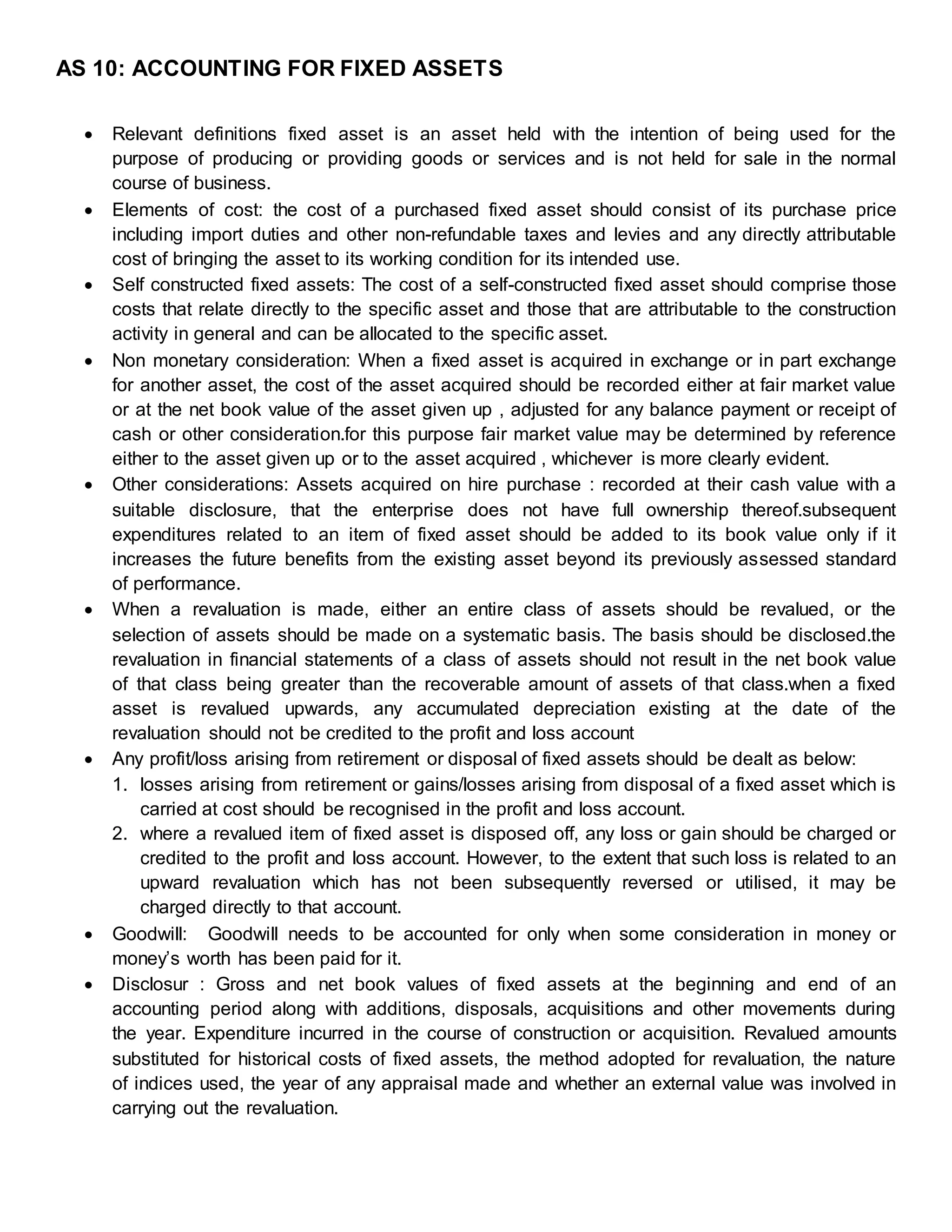 AS 10: ACCOUNTING FOR FIXED ASSETS
 Relevant definitions fixed asset is an asset held with the intention of being used for the
purpose of producing or providing goods or services and is not held for sale in the normal
course of business.
 Elements of cost: the cost of a purchased fixed asset should consist of its purchase price
including import duties and other non-refundable taxes and levies and any directly attributable
cost of bringing the asset to its working condition for its intended use.
 Self constructed fixed assets: The cost of a self-constructed fixed asset should comprise those
costs that relate directly to the specific asset and those that are attributable to the construction
activity in general and can be allocated to the specific asset.
 Non monetary consideration: When a fixed asset is acquired in exchange or in part exchange
for another asset, the cost of the asset acquired should be recorded either at fair market value
or at the net book value of the asset given up , adjusted for any balance payment or receipt of
cash or other consideration.for this purpose fair market value may be determined by reference
either to the asset given up or to the asset acquired , whichever is more clearly evident.
 Other considerations: Assets acquired on hire purchase : recorded at their cash value with a
suitable disclosure, that the enterprise does not have full ownership thereof.subsequent
expenditures related to an item of fixed asset should be added to its book value only if it
increases the future benefits from the existing asset beyond its previously assessed standard
of performance.
 When a revaluation is made, either an entire class of assets should be revalued, or the
selection of assets should be made on a systematic basis. The basis should be disclosed.the
revaluation in financial statements of a class of assets should not result in the net book value
of that class being greater than the recoverable amount of assets of that class.when a fixed
asset is revalued upwards, any accumulated depreciation existing at the date of the
revaluation should not be credited to the profit and loss account
 Any profit/loss arising from retirement or disposal of fixed assets should be dealt as below:
1. losses arising from retirement or gains/losses arising from disposal of a fixed asset which is
carried at cost should be recognised in the profit and loss account.
2. where a revalued item of fixed asset is disposed off, any loss or gain should be charged or
credited to the profit and loss account. However, to the extent that such loss is related to an
upward revaluation which has not been subsequently reversed or utilised, it may be
charged directly to that account.
 Goodwill: Goodwill needs to be accounted for only when some consideration in money or
money’s worth has been paid for it.
 Disclosur : Gross and net book values of fixed assets at the beginning and end of an
accounting period along with additions, disposals, acquisitions and other movements during
the year. Expenditure incurred in the course of construction or acquisition. Revalued amounts
substituted for historical costs of fixed assets, the method adopted for revaluation, the nature
of indices used, the year of any appraisal made and whether an external value was involved in
carrying out the revaluation.
 