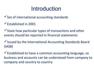 Introduction
Set of international accounting standards
Established in 2001
State how particular types of transactions and other
events should be reported in financial statements
Issued by the International Accounting Standards Board
(IASB)
Established to have a common accounting language, so
business and accounts can be understood from company to
company and country to country
 