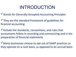 Stands for Generally Accepted Accounting Principles
They are the standard framework of guidelines for
financial accounting
Include the standards, conventions, and rules that
accountants follow in recording and summarizing and in the
preparation of financial statements
Many businesses choose to opt out of GAAP practices as
they operate on a cash basis, as opposed to an accrual basis
INTRODUCTION
 