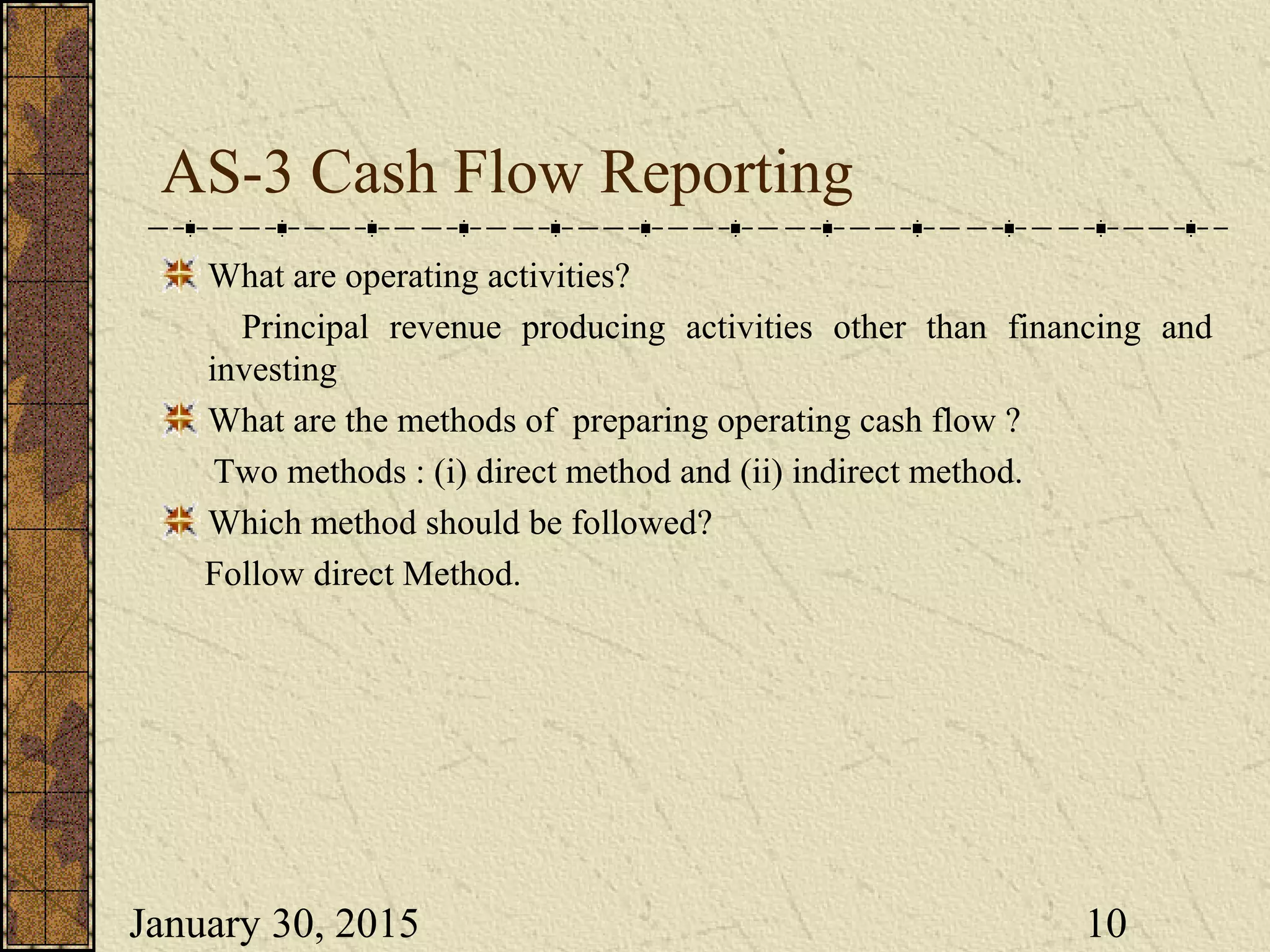 January 30, 2015 10
AS-3 Cash Flow Reporting
What are operating activities?
Principal revenue producing activities other than financing and
investing
What are the methods of preparing operating cash flow ?
Two methods : (i) direct method and (ii) indirect method.
Which method should be followed?
Follow direct Method.
 