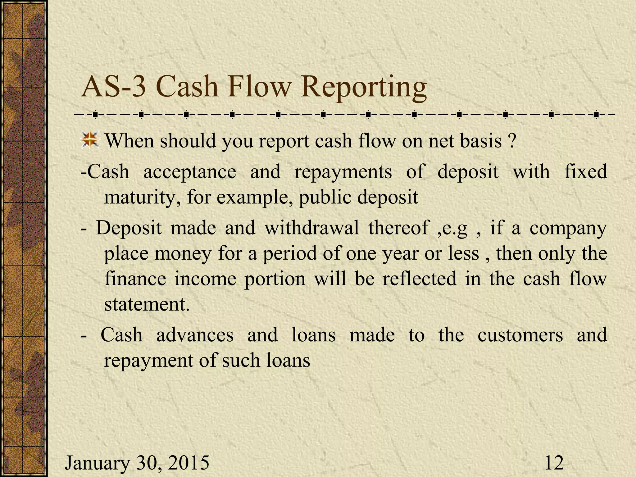 January 30, 2015 12
AS-3 Cash Flow Reporting
When should you report cash flow on net basis ?
-Cash acceptance and repayments of deposit with fixed
maturity, for example, public deposit
- Deposit made and withdrawal thereof ,e.g , if a company
place money for a period of one year or less , then only the
finance income portion will be reflected in the cash flow
statement.
- Cash advances and loans made to the customers and
repayment of such loans
 