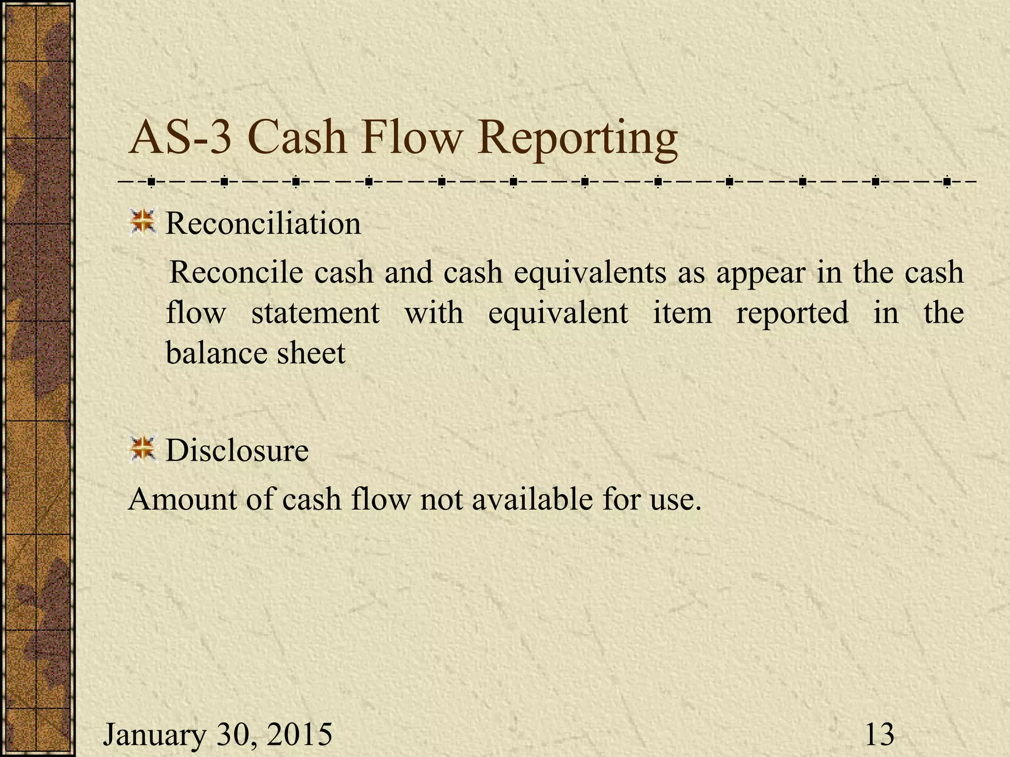 January 30, 2015 13
AS-3 Cash Flow Reporting
Reconciliation
Reconcile cash and cash equivalents as appear in the cash
flow statement with equivalent item reported in the
balance sheet
Disclosure
Amount of cash flow not available for use.
 