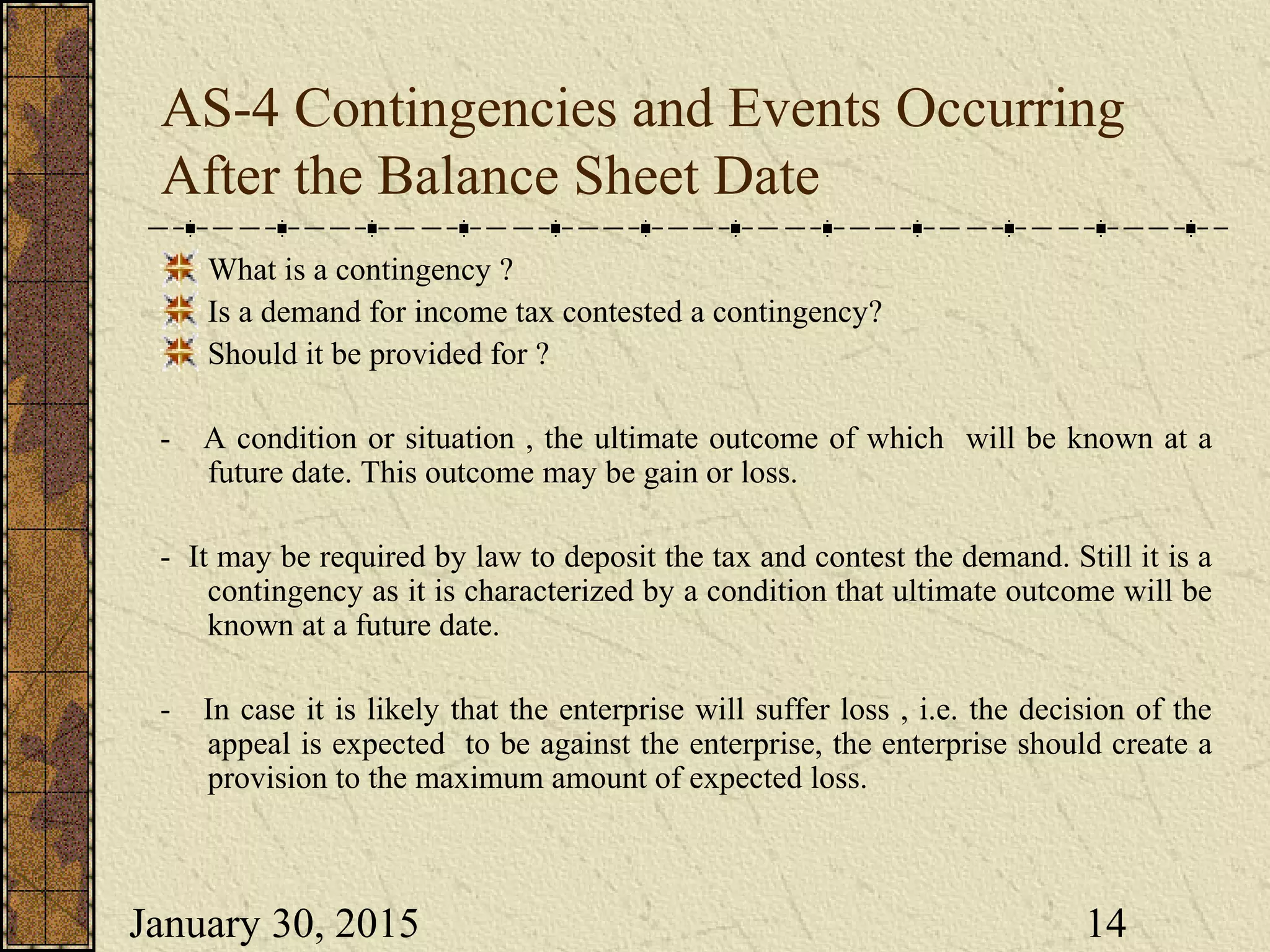 January 30, 2015 14
AS-4 Contingencies and Events Occurring
After the Balance Sheet Date
What is a contingency ?
Is a demand for income tax contested a contingency?
Should it be provided for ?
- A condition or situation , the ultimate outcome of which will be known at a
future date. This outcome may be gain or loss.
- It may be required by law to deposit the tax and contest the demand. Still it is a
contingency as it is characterized by a condition that ultimate outcome will be
known at a future date.
- In case it is likely that the enterprise will suffer loss , i.e. the decision of the
appeal is expected to be against the enterprise, the enterprise should create a
provision to the maximum amount of expected loss.
 