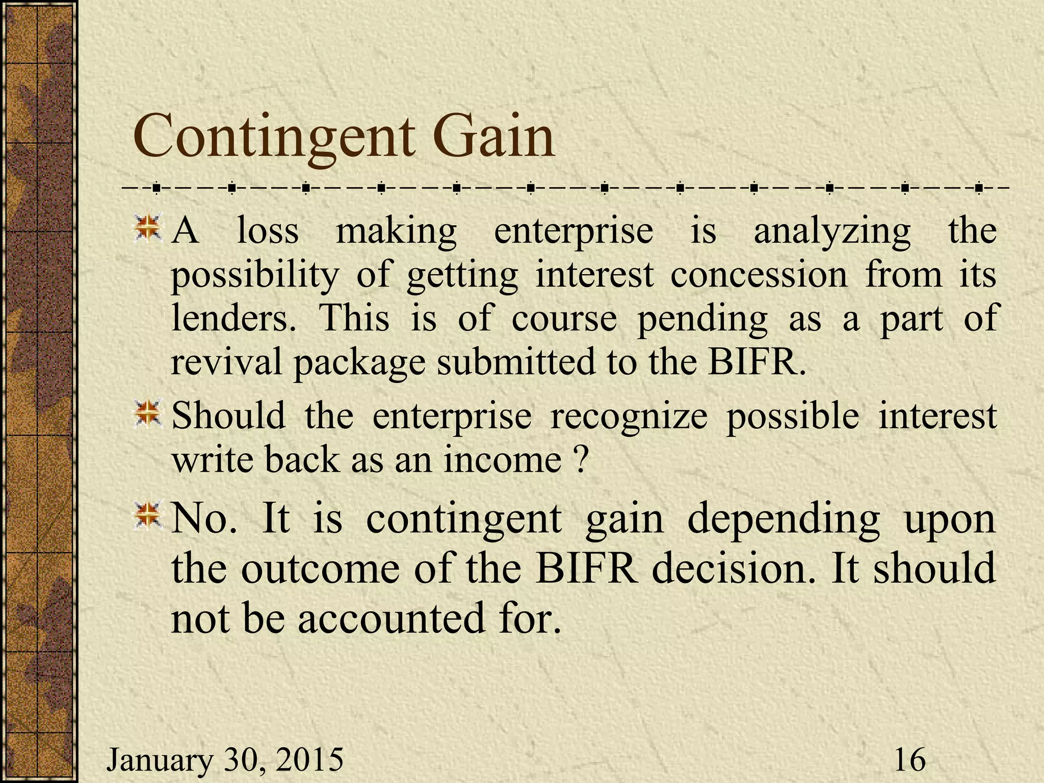 January 30, 2015 16
Contingent Gain
A loss making enterprise is analyzing the
possibility of getting interest concession from its
lenders. This is of course pending as a part of
revival package submitted to the BIFR.
Should the enterprise recognize possible interest
write back as an income ?
No. It is contingent gain depending upon
the outcome of the BIFR decision. It should
not be accounted for.
 