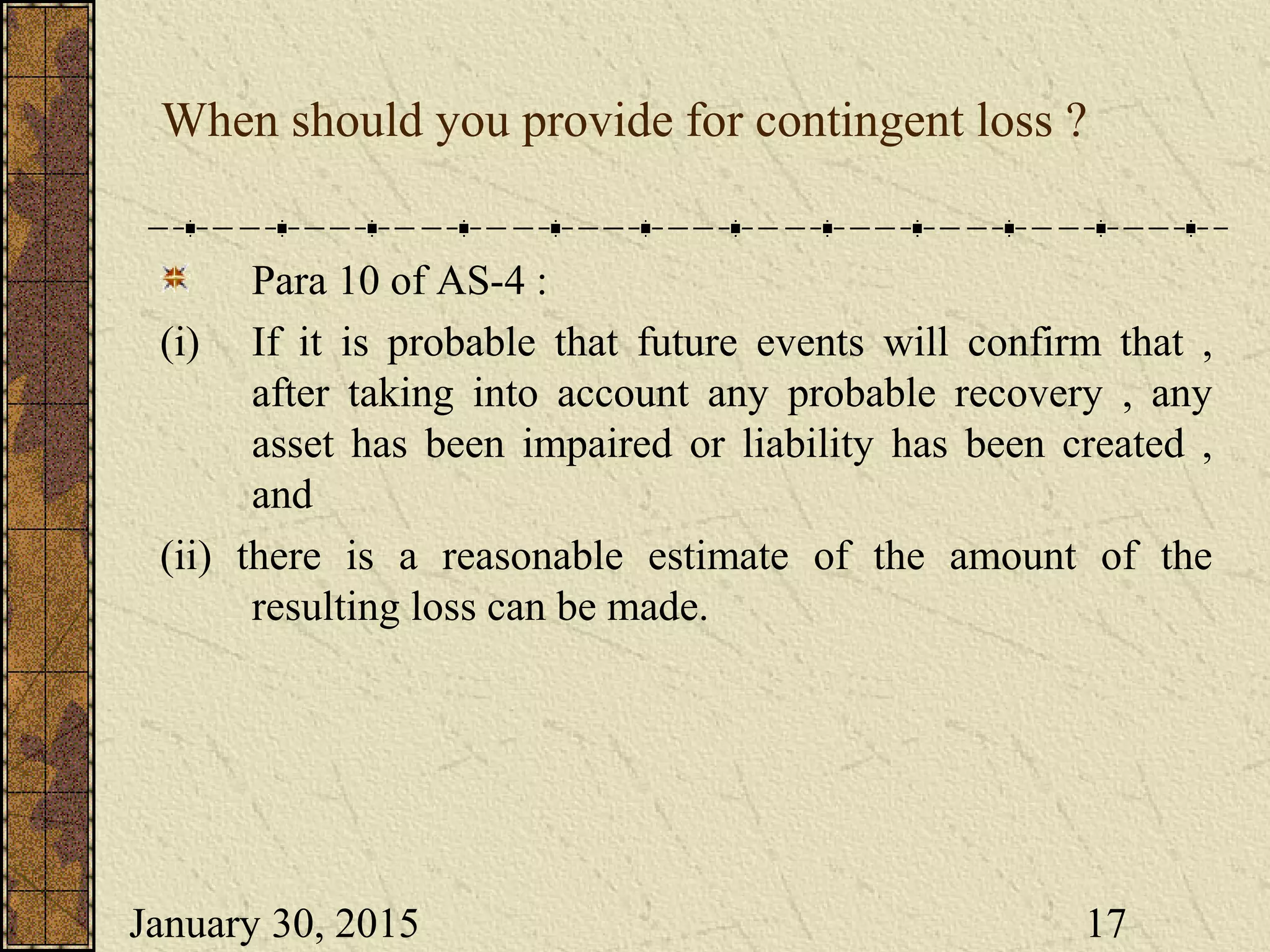 January 30, 2015 17
When should you provide for contingent loss ?
Para 10 of AS-4 :
(i) If it is probable that future events will confirm that ,
after taking into account any probable recovery , any
asset has been impaired or liability has been created ,
and
(ii) there is a reasonable estimate of the amount of the
resulting loss can be made.
 