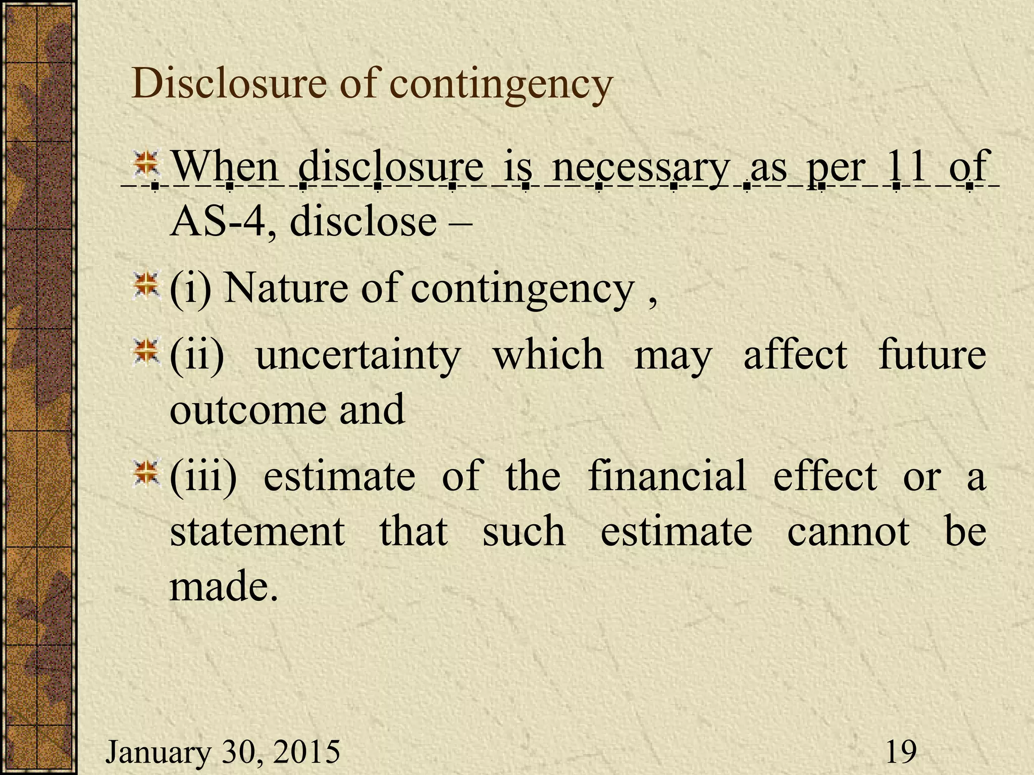January 30, 2015 19
Disclosure of contingency
When disclosure is necessary as per 11 of
AS-4, disclose –
(i) Nature of contingency ,
(ii) uncertainty which may affect future
outcome and
(iii) estimate of the financial effect or a
statement that such estimate cannot be
made.
 